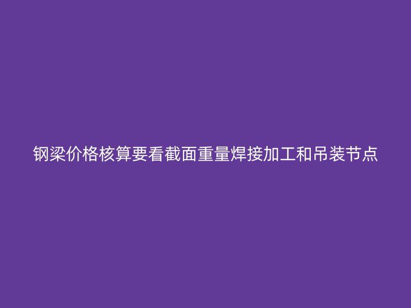 鋼梁價(jià)格核算要看截面重量焊接加工和吊裝節(jié)點(diǎn)