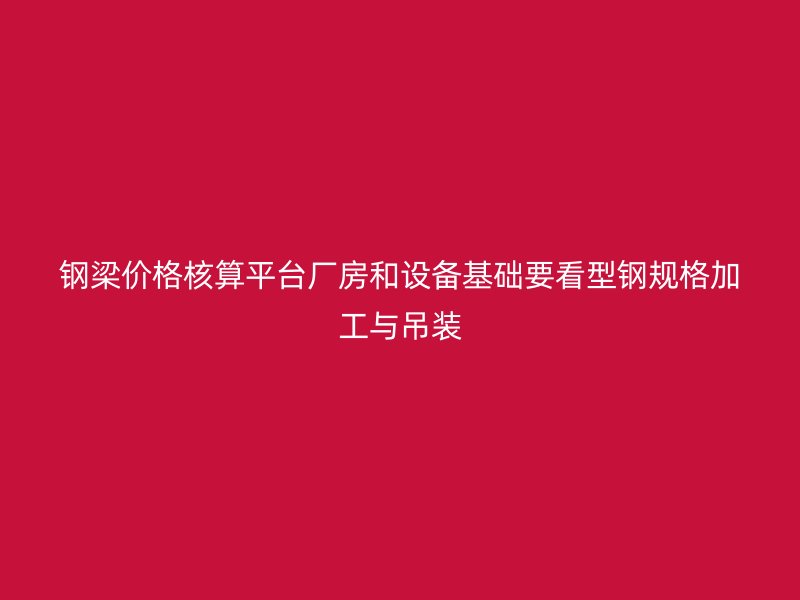 鋼梁價(jià)格核算平臺(tái)廠房和設(shè)備基礎(chǔ)要看型鋼規(guī)格加工與吊裝