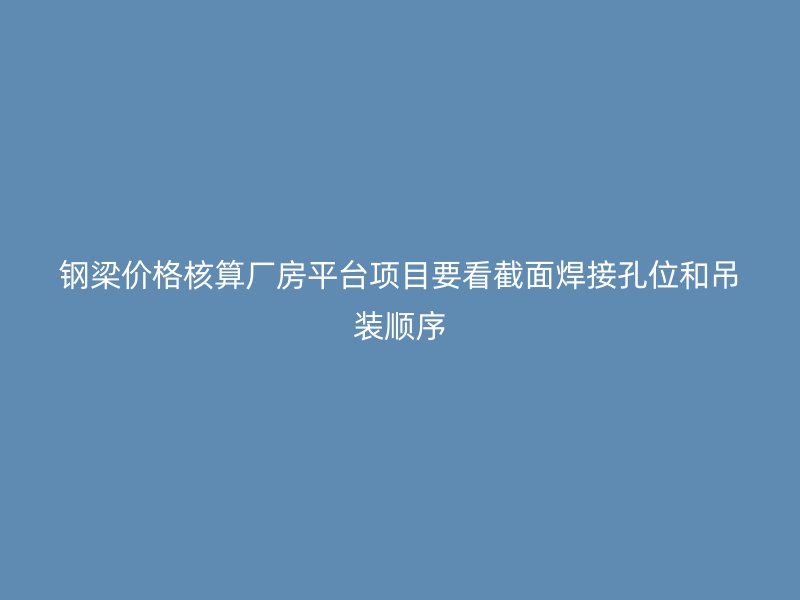 鋼梁價(jià)格核算廠房平臺(tái)項(xiàng)目要看截面焊接孔位和吊裝順序