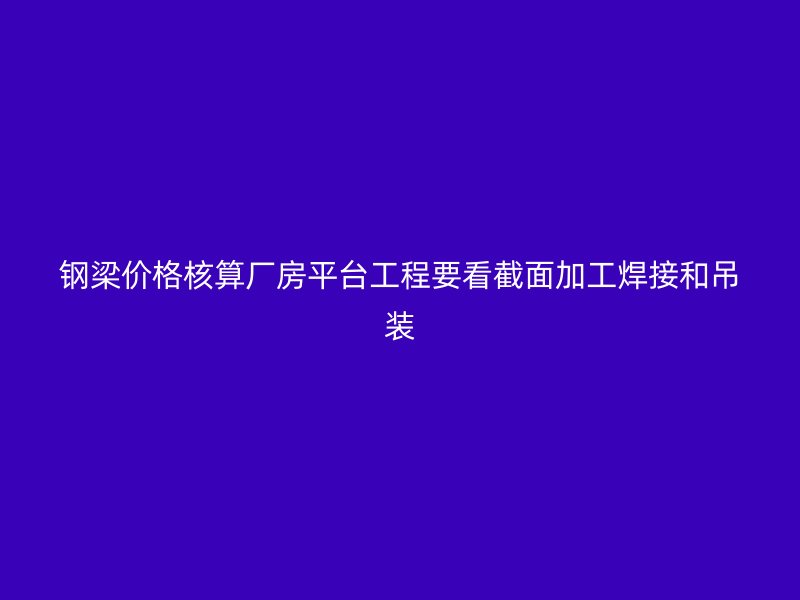 鋼梁價格核算廠房平臺工程要看截面加工焊接和吊裝