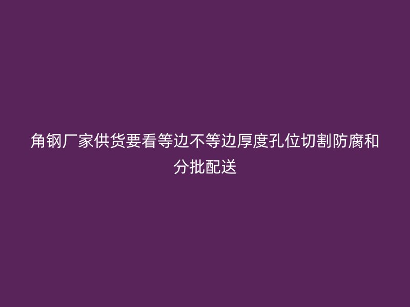 角鋼廠家供貨要看等邊不等邊厚度孔位切割防腐和分批配送