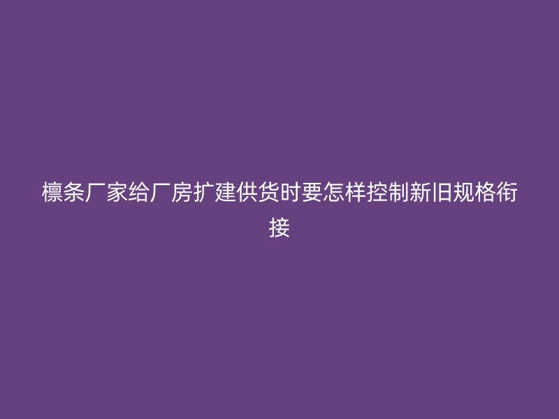 檁條廠家給廠房擴(kuò)建供貨時(shí)要怎樣控制新舊規(guī)格銜接