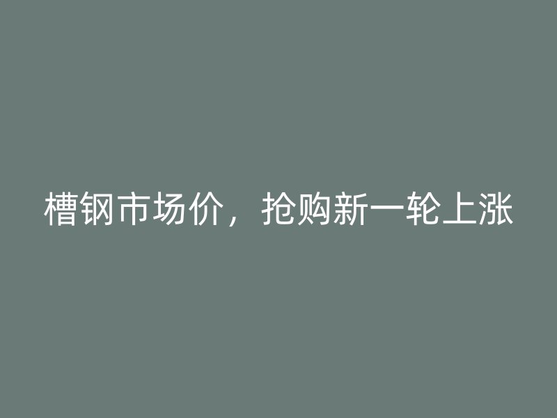 槽鋼市場價，搶購新一輪上漲