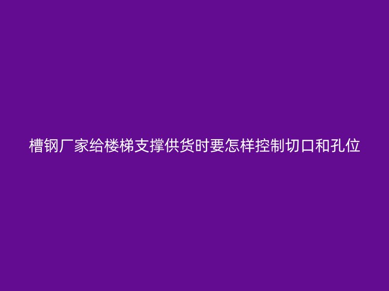 槽鋼廠家給樓梯支撐供貨時要怎樣控制切口和孔位