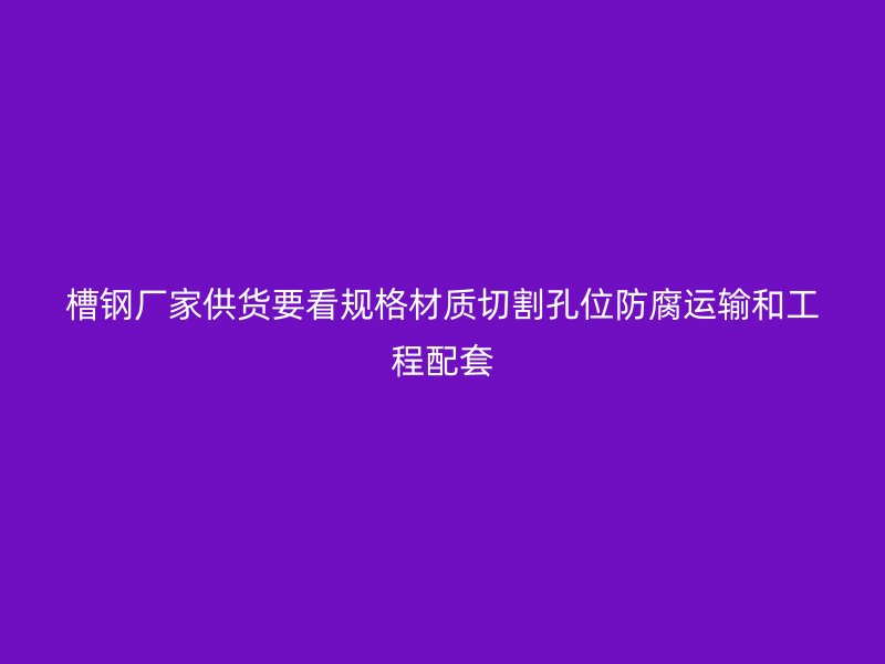 槽鋼廠家供貨要看規(guī)格材質(zhì)切割孔位防腐運輸和工程配套