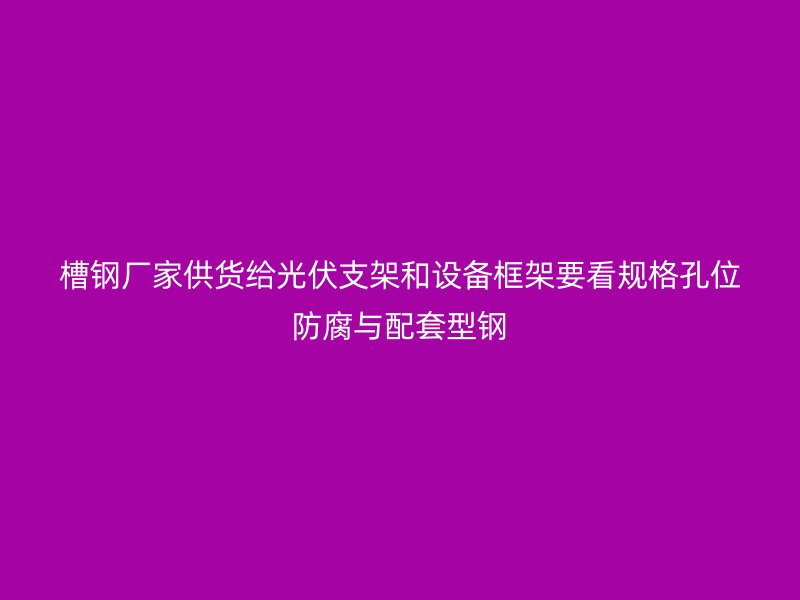 槽鋼廠家供貨給光伏支架和設(shè)備框架要看規(guī)格孔位防腐與配套型鋼