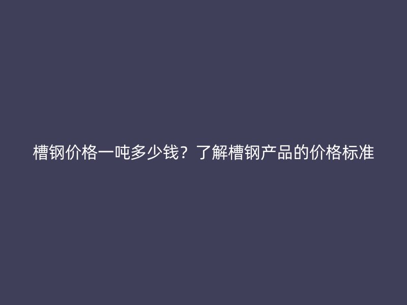 槽鋼價(jià)格一噸多少錢？了解槽鋼產(chǎn)品的價(jià)格標(biāo)準(zhǔn)