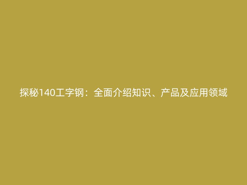 探秘140工字鋼：全面介紹知識、產(chǎn)品及應(yīng)用領(lǐng)域