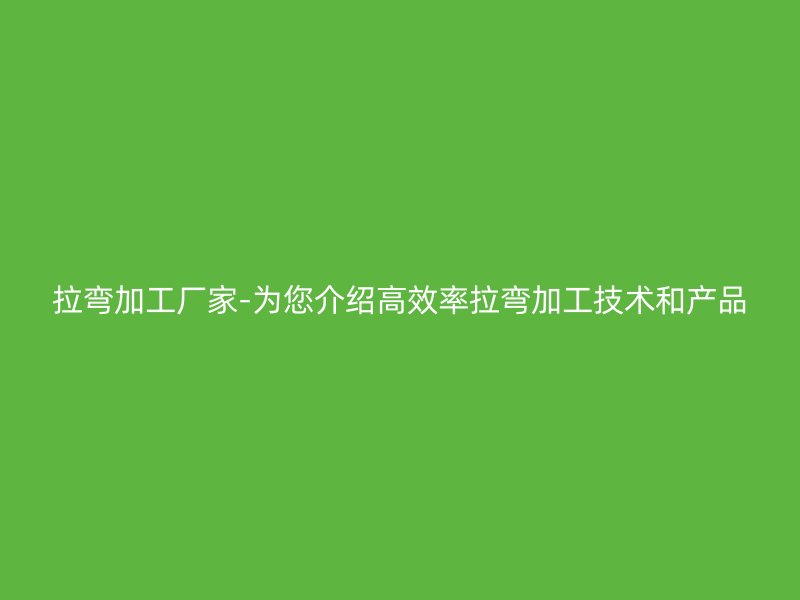 拉彎加工廠家-為您介紹高效率拉彎加工技術和產(chǎn)品