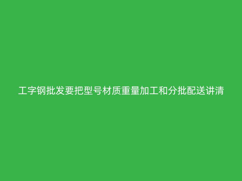 工字鋼批發(fā)要把型號(hào)材質(zhì)重量加工和分批配送講清