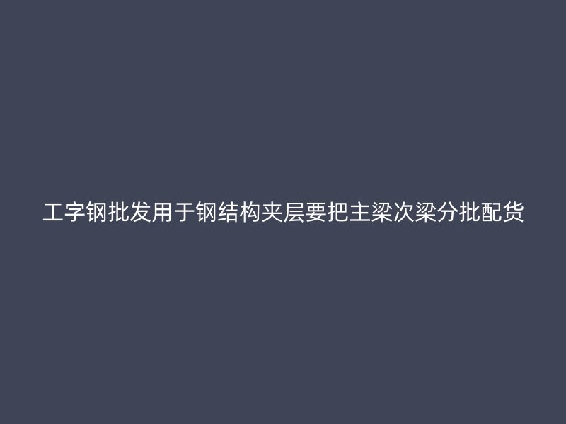 工字鋼批發(fā)用于鋼結(jié)構(gòu)夾層要把主梁次梁分批配貨