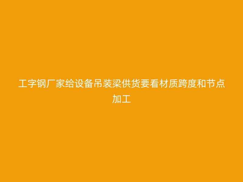 工字鋼廠家給設(shè)備吊裝梁供貨要看材質(zhì)跨度和節(jié)點加工