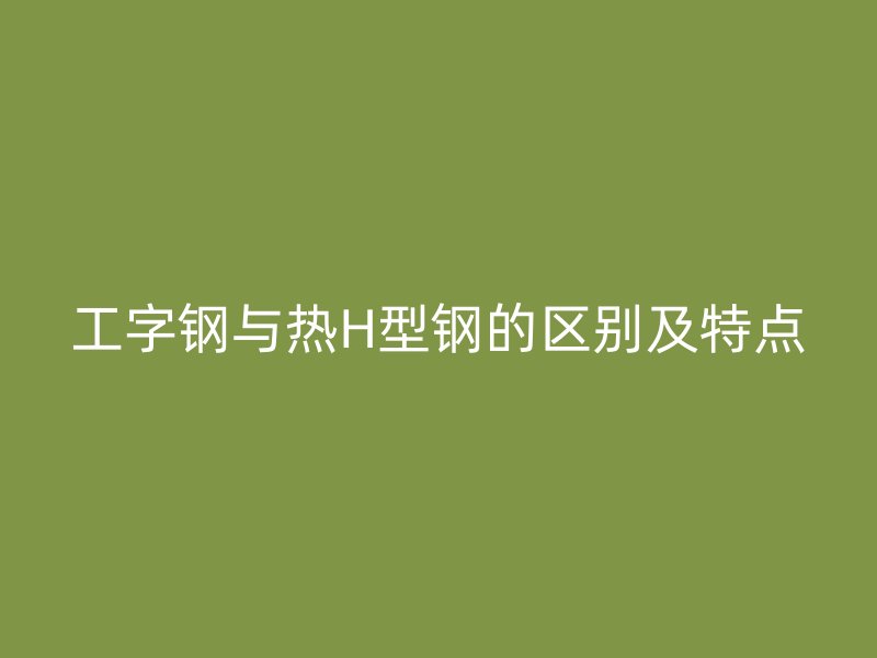 工字鋼與熱H型鋼的區(qū)別及特點(diǎn)