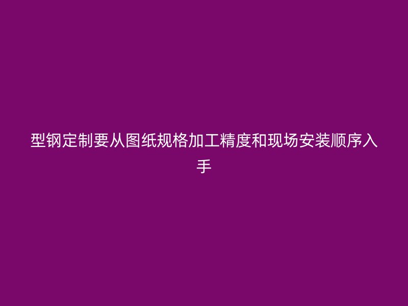 型鋼定制要從圖紙規(guī)格加工精度和現(xiàn)場安裝順序入手