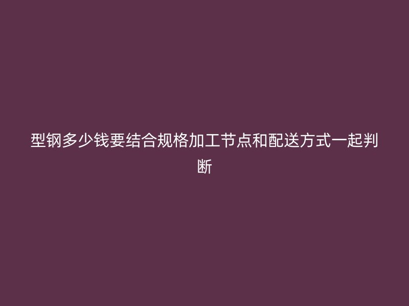 型鋼多少錢要結(jié)合規(guī)格加工節(jié)點和配送方式一起判斷