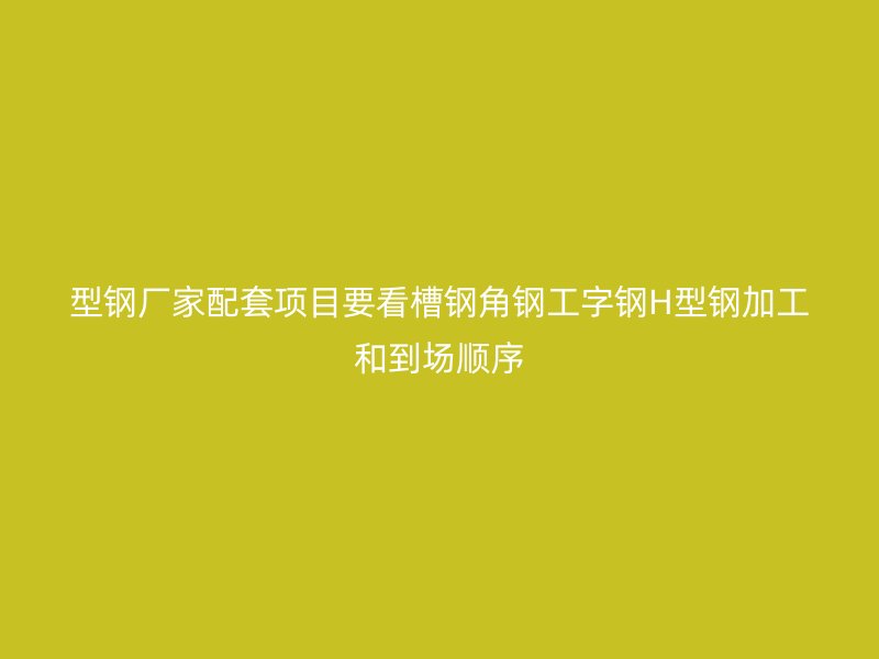 型鋼廠家配套項(xiàng)目要看槽鋼角鋼工字鋼H型鋼加工和到場(chǎng)順序