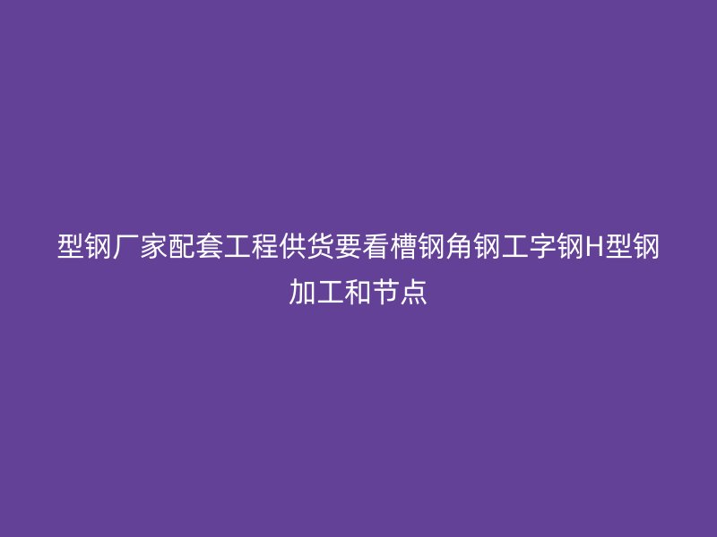 型鋼廠家配套工程供貨要看槽鋼角鋼工字鋼H型鋼加工和節(jié)點