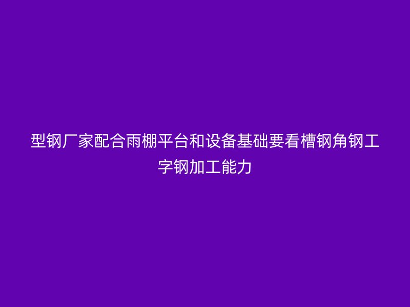 型鋼廠家配合雨棚平臺(tái)和設(shè)備基礎(chǔ)要看槽鋼角鋼工字鋼加工能力