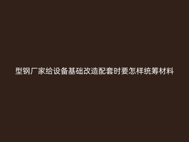 型鋼廠家給設(shè)備基礎(chǔ)改造配套時(shí)要怎樣統(tǒng)籌材料