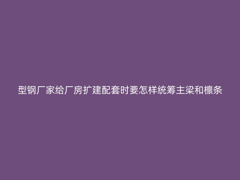 型鋼廠家給廠房擴建配套時要怎樣統(tǒng)籌主梁和檁條