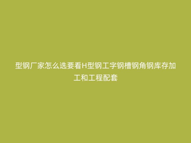 型鋼廠家怎么選要看H型鋼工字鋼槽鋼角鋼庫存加工和工程配套