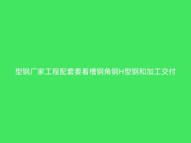 型鋼廠家工程配套要看槽鋼角鋼H型鋼和加工交付