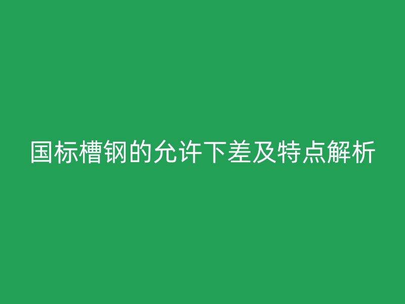 國(guó)標(biāo)槽鋼的允許下差及特點(diǎn)解析