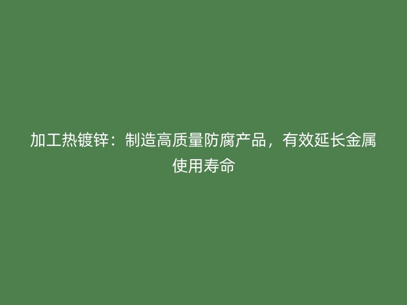 加工熱鍍鋅：制造高質(zhì)量防腐產(chǎn)品，有效延長(zhǎng)金屬使用壽命