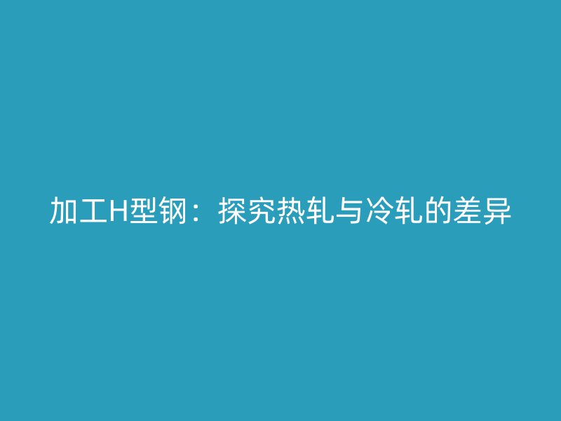 加工H型鋼:探究熱軋與冷軋的差異