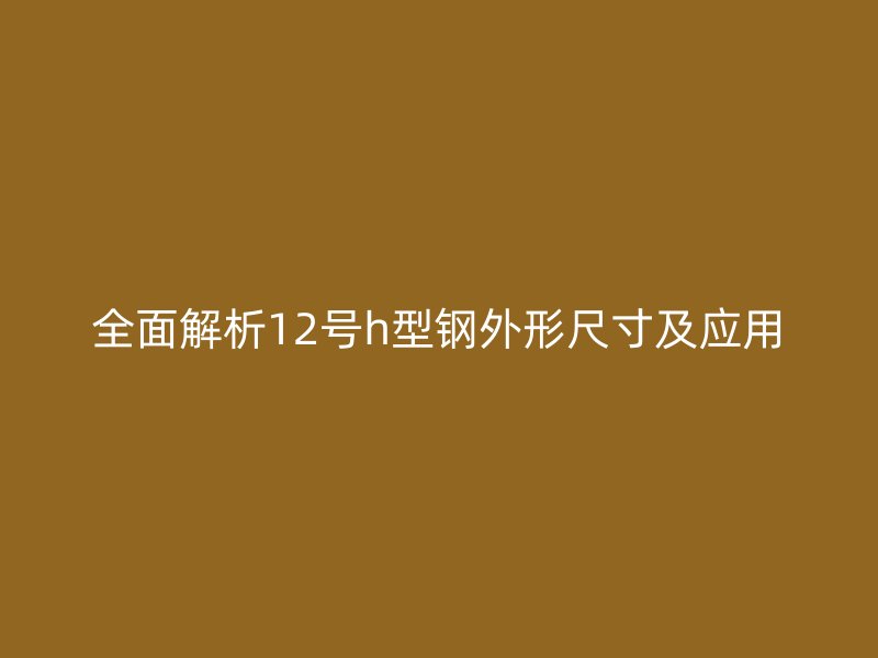 全面解析12號h型鋼外形尺寸及應(yīng)用