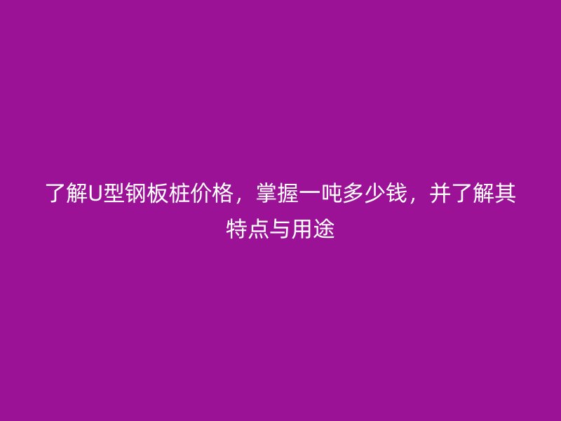 了解U型鋼板樁價格，掌握一噸多少錢，并了解其特點(diǎn)與用途