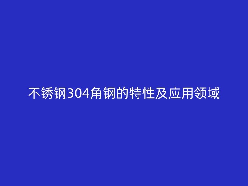 不銹鋼304角鋼的特性及應(yīng)用領(lǐng)域