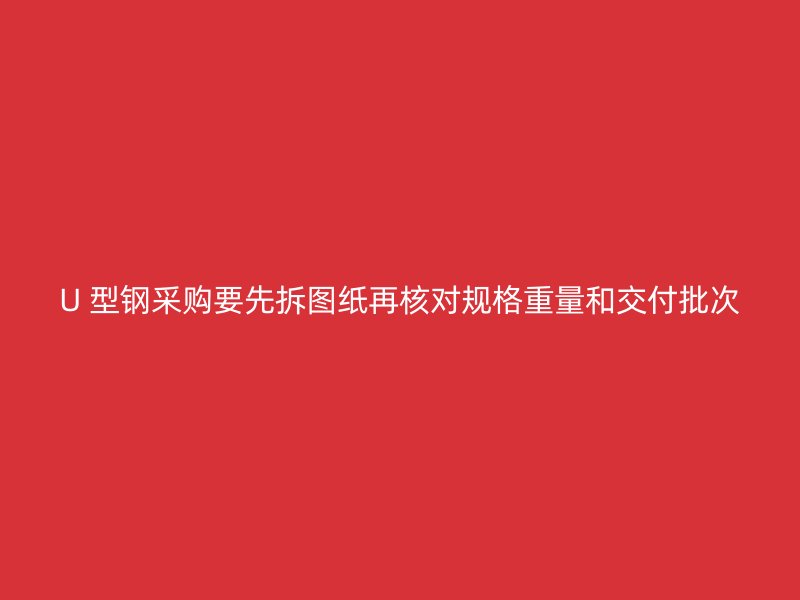 U 型鋼采購要先拆圖紙再核對規(guī)格重量和交付批次