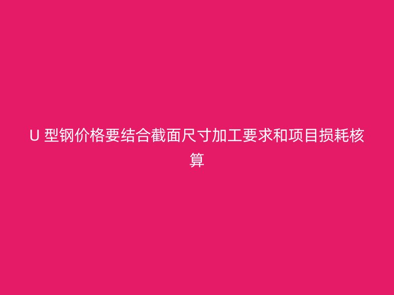 U 型鋼價(jià)格要結(jié)合截面尺寸加工要求和項(xiàng)目損耗核算