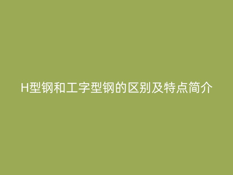 H型鋼和工字型鋼的區(qū)別及特點簡介