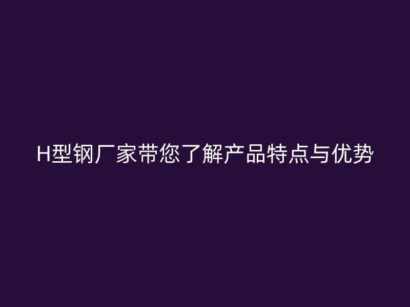 H型鋼廠家?guī)私猱a品特點與優(yōu)勢