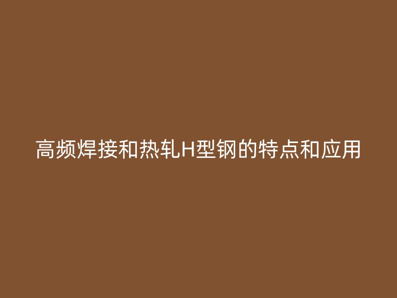 高頻焊接和熱軋H型鋼的特點和應(yīng)用