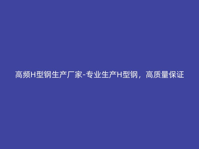 高頻H型鋼生產(chǎn)廠家-專業(yè)生產(chǎn)H型鋼，高質(zhì)量保證