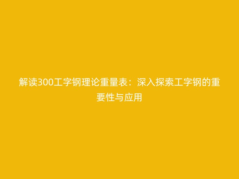 解讀300工字鋼理論重量表：深入探索工字鋼的重要性與應(yīng)用