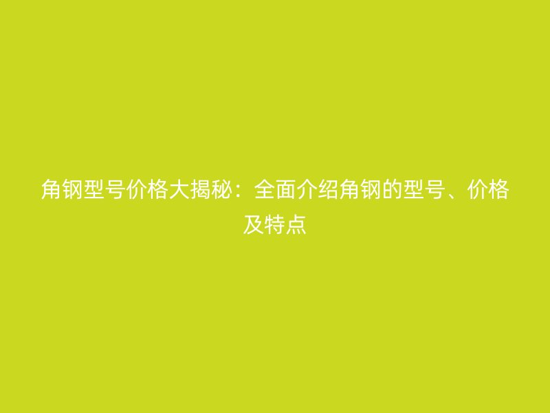 角鋼型號價格大揭秘：全面介紹角鋼的型號、價格及特點