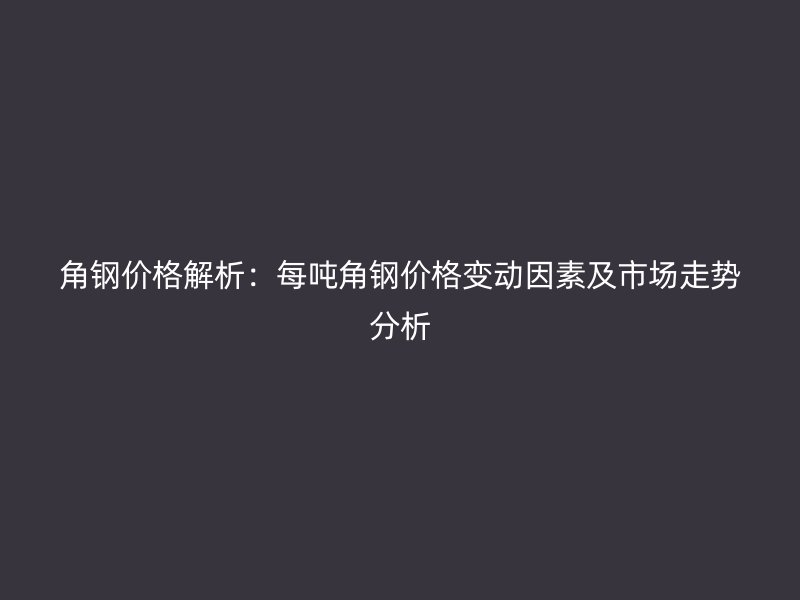 角鋼價格解析:每噸角鋼價格變動因素及市場走勢分析