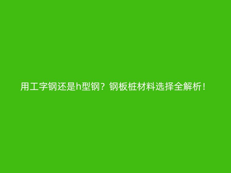 用工字鋼還是h型鋼？鋼板樁材料選擇全解析！