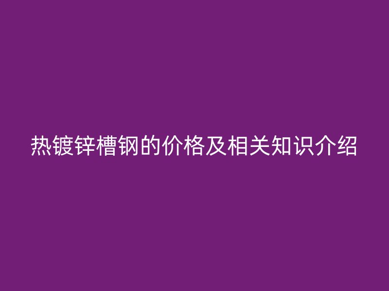 熱鍍鋅槽鋼的價(jià)格及相關(guān)知識介紹