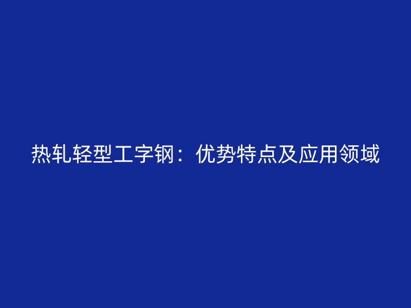 熱軋輕型工字鋼：優(yōu)勢特點及應(yīng)用領(lǐng)域