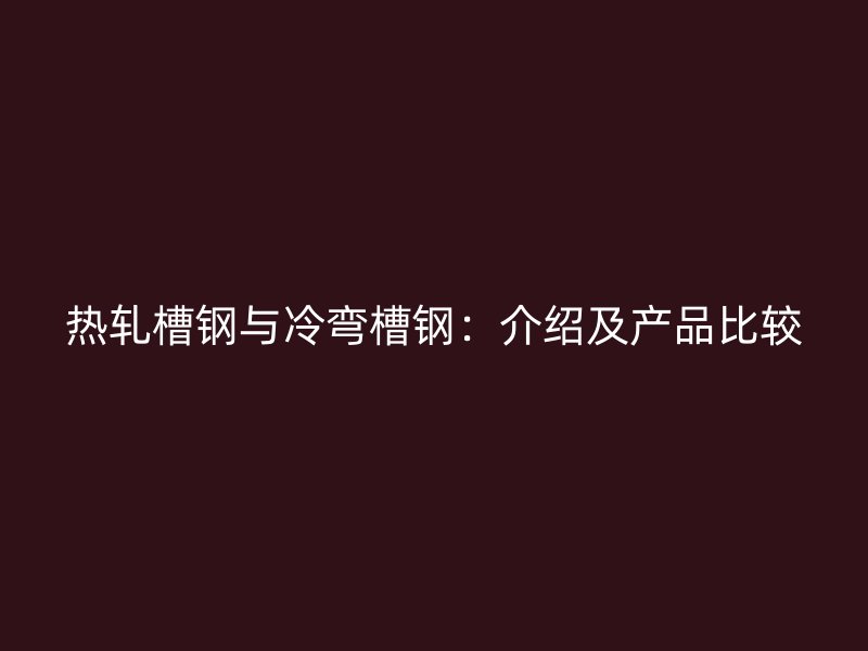 熱軋槽鋼與冷彎槽鋼:介紹及產(chǎn)品比較