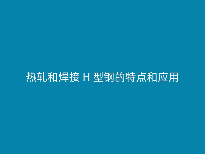熱軋和焊接 H 型鋼的特點和應用