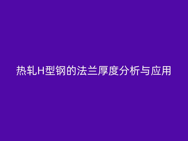 熱軋H型鋼的法蘭厚度分析與應(yīng)用