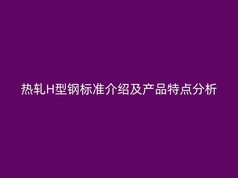 熱軋H型鋼標(biāo)準(zhǔn)介紹及產(chǎn)品特點(diǎn)分析