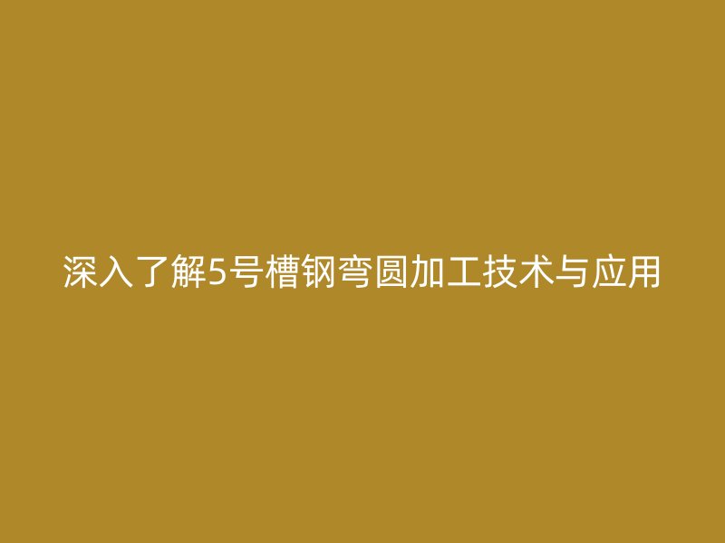 深入了解5號(hào)槽鋼彎圓加工技術(shù)與應(yīng)用