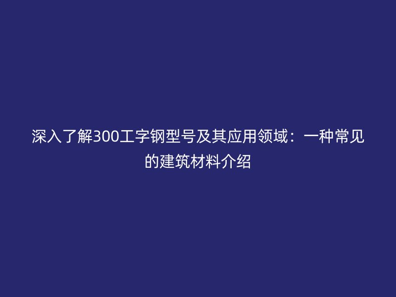 深入了解300工字鋼型號及其應(yīng)用領(lǐng)域：一種常見的建筑材料介紹